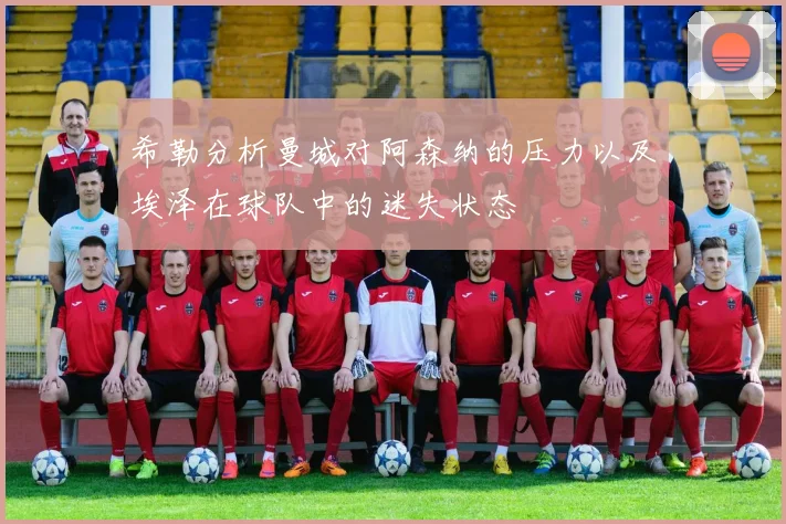 希勒分析曼城对阿森纳的压力以及埃泽在球队中的迷失状态