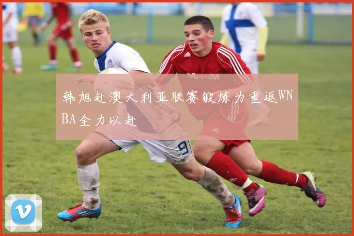韩旭赴澳大利亚联赛锻炼为重返WNBA全力以赴