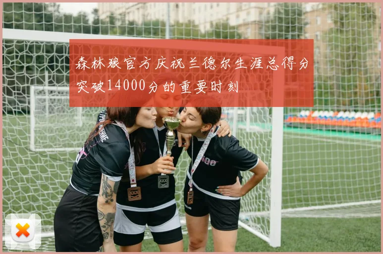 森林狼官方庆祝兰德尔生涯总得分突破14000分的重要时刻