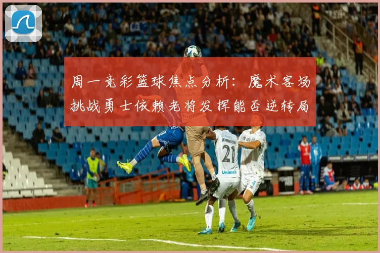 周一竞彩篮球焦点分析：魔术客场挑战勇士依赖老将发挥能否逆转局势