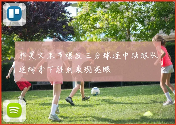 郭昊文末节爆发三分球连中助球队逆转拿下胜利表现亮眼