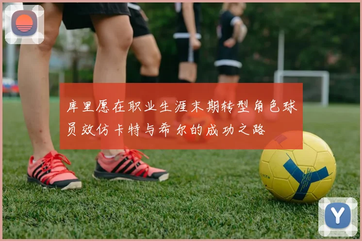 库里愿在职业生涯末期转型角色球员效仿卡特与希尔的成功之路