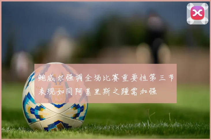 鲍威尔强调全场比赛重要性第三节表现如同阿基里斯之踵需加强