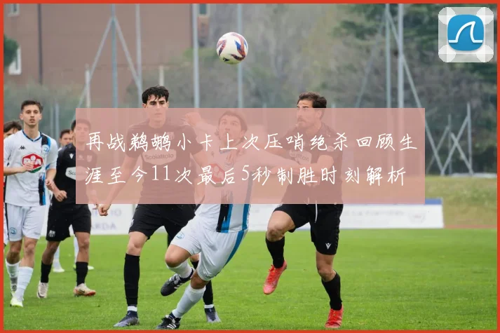 再战鹈鹕小卡上次压哨绝杀回顾生涯至今11次最后5秒制胜时刻解析