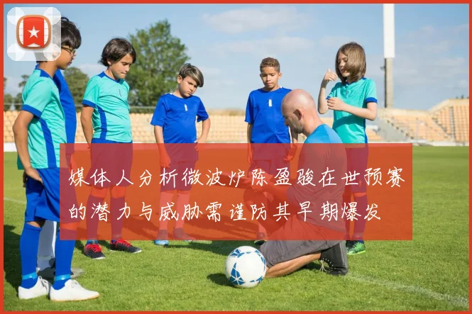 媒体人分析微波炉陈盈骏在世预赛的潜力与威胁需谨防其早期爆发