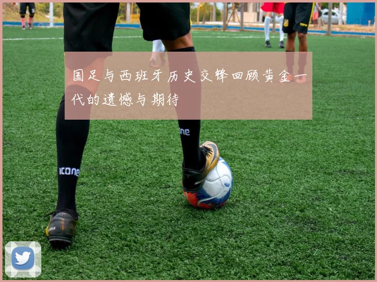 国足与西班牙历史交锋回顾黄金一代的遗憾与期待