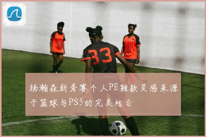 杨瀚森新秀赛个人PE鞋款灵感来源于篮球与PS5的完美结合
