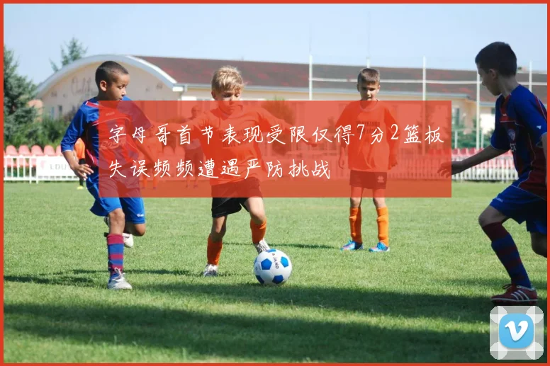 字母哥首节表现受限仅得7分2篮板失误频频遭遇严防挑战