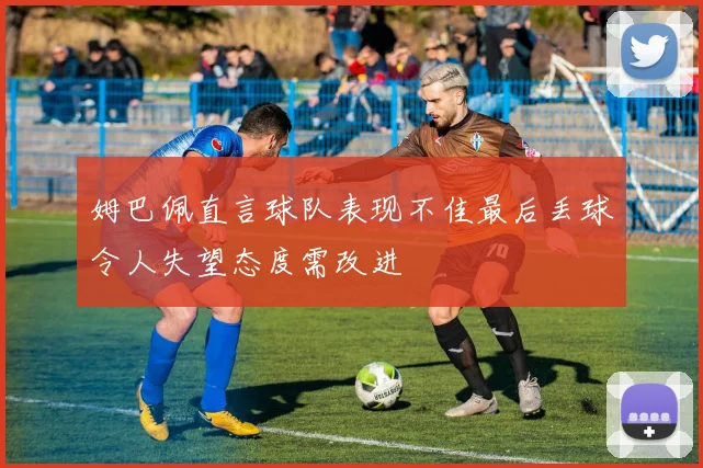 姆巴佩直言球队表现不佳最后丢球令人失望态度需改进