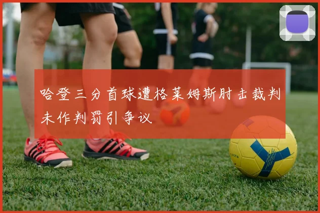 哈登三分首球遭格莱姆斯肘击裁判未作判罚引争议