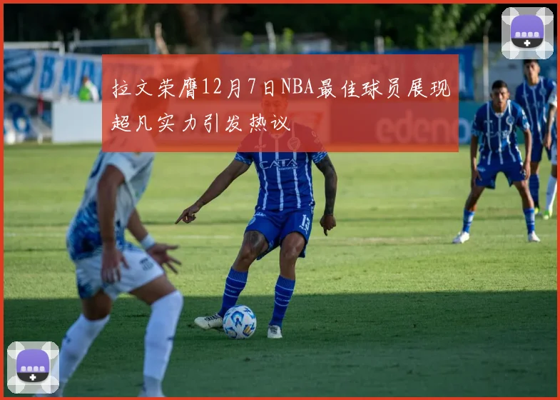 拉文荣膺12月7日NBA最佳球员展现超凡实力引发热议