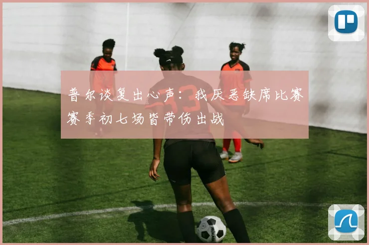 普尔谈复出心声：我厌恶缺席比赛赛季初七场皆带伤出战