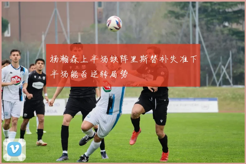 杨瀚森上半场缺阵里斯替补失准下半场能否逆转局势