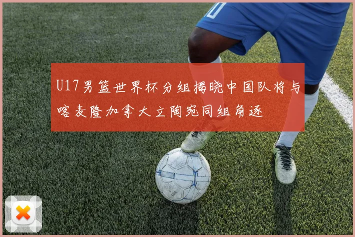 U17男篮世界杯分组揭晓中国队将与喀麦隆加拿大立陶宛同组角逐